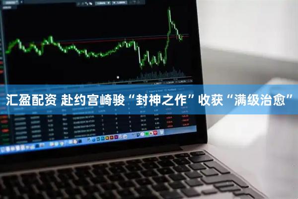 汇盈配资 赴约宫崎骏“封神之作”收获“满级治愈”