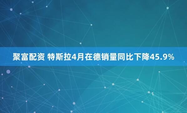 聚富配资 特斯拉4月在德销量同比下降45.9%