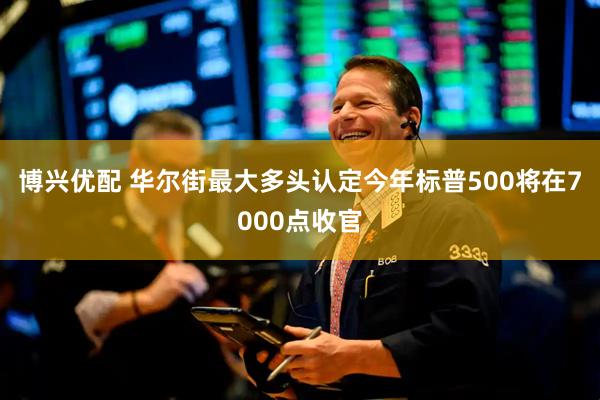 博兴优配 华尔街最大多头认定今年标普500将在7000点收官