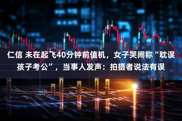 仁信 未在起飞40分钟前值机，女子哭闹称“耽误孩子考公”，当事人发声：拍摄者说法有误