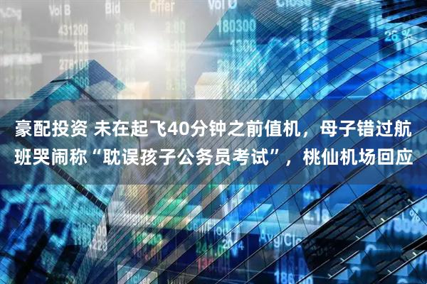 豪配投资 未在起飞40分钟之前值机，母子错过航班哭闹称“耽误孩子公务员考试”，桃仙机场回应