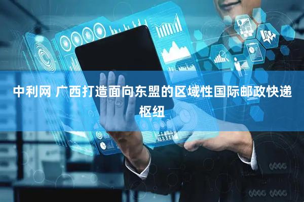 中利网 广西打造面向东盟的区域性国际邮政快递枢纽