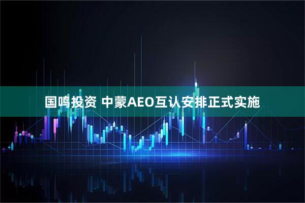 国鸣投资 中蒙AEO互认安排正式实施