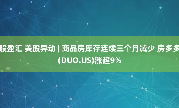 股盈汇 美股异动 | 商品房库存连续三个月减少 房多多(DUO.US)涨超9%