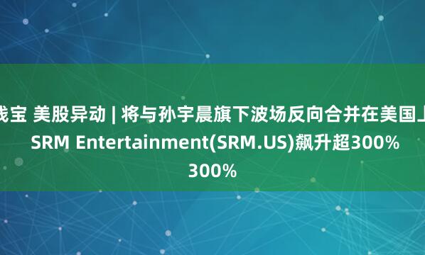 送钱宝 美股异动 | 将与孙宇晨旗下波场反向合并在美国上市 SRM Entertainment(SRM.US)飙升超300%