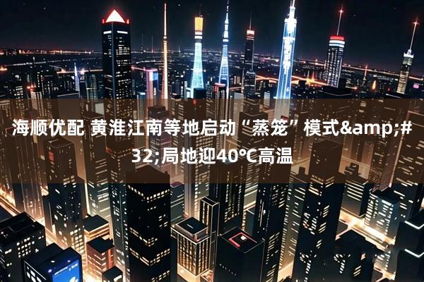 海顺优配 黄淮江南等地启动“蒸笼”模式&#32;局地迎40℃高温