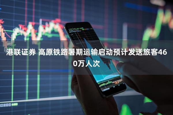 港联证券 高原铁路暑期运输启动预计发送旅客460万人次