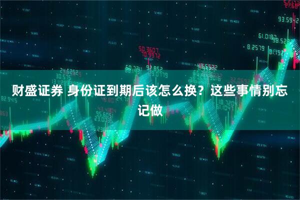 财盛证券 身份证到期后该怎么换？这些事情别忘记做