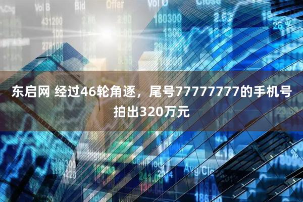 东启网 经过46轮角逐，尾号77777777的手机号拍出320万元