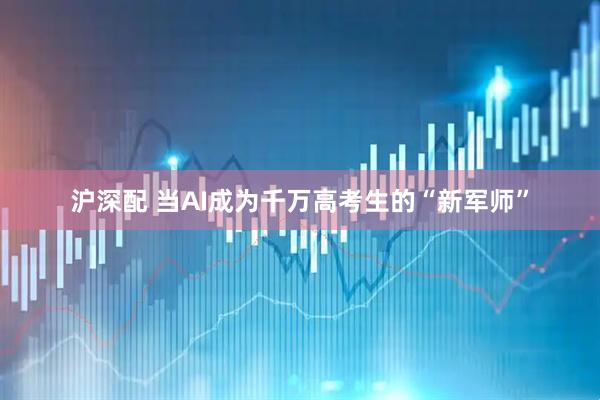 沪深配 当AI成为千万高考生的“新军师”