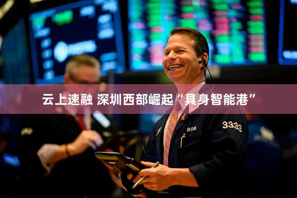 云上速融 深圳西部崛起“具身智能港”
