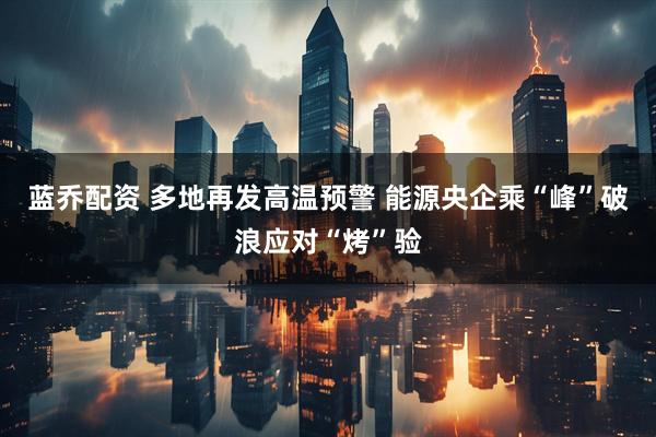 蓝乔配资 多地再发高温预警 能源央企乘“峰”破浪应对“烤”验