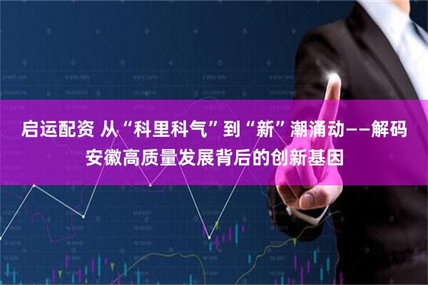 启运配资 从“科里科气”到“新”潮涌动——解码安徽高质量发展背后的创新基因
