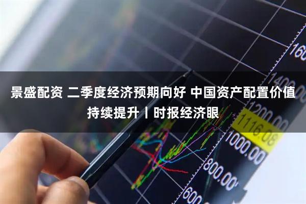 景盛配资 二季度经济预期向好 中国资产配置价值持续提升丨时报经济眼