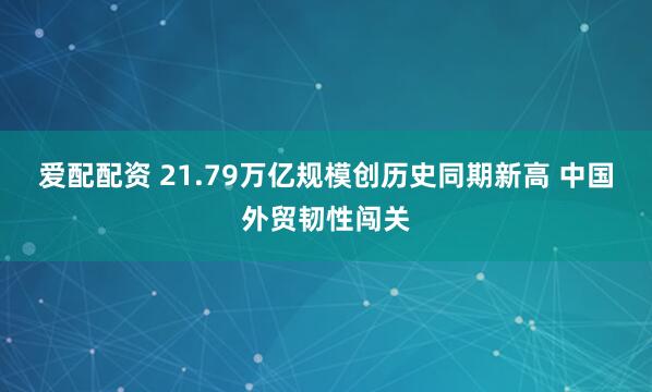 爱配配资 21.79万亿规模创历史同期新高 中国外贸韧性闯关