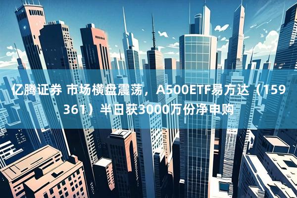 亿腾证券 市场横盘震荡，A500ETF易方达（159361）半日获3000万份净申购