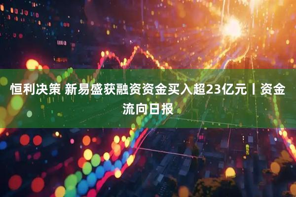 恒利决策 新易盛获融资资金买入超23亿元丨资金流向日报