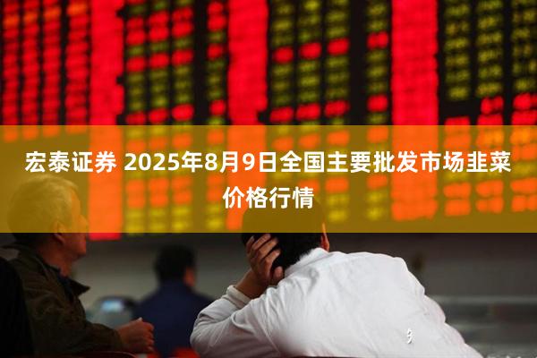 宏泰证券 2025年8月9日全国主要批发市场韭菜价格行情
