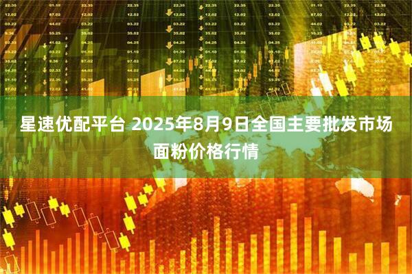 星速优配平台 2025年8月9日全国主要批发市场面粉价格行情