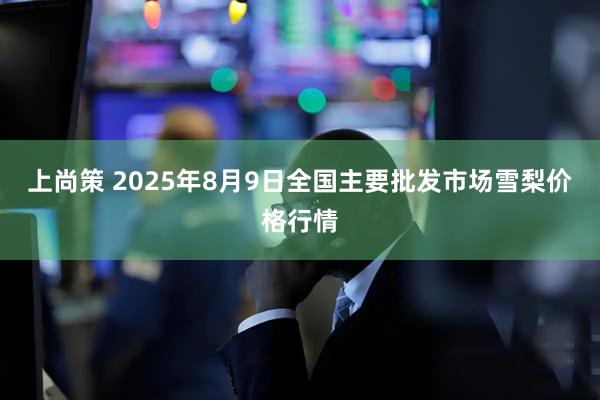 上尚策 2025年8月9日全国主要批发市场雪梨价格行情