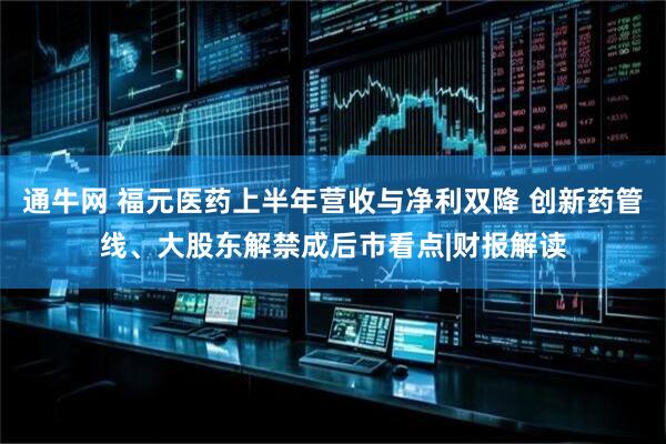 通牛网 福元医药上半年营收与净利双降 创新药管线、大股东解禁成后市看点|财报解读
