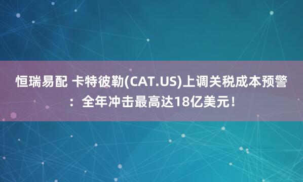 恒瑞易配 卡特彼勒(CAT.US)上调关税成本预警：全年冲击最高达18亿美元！