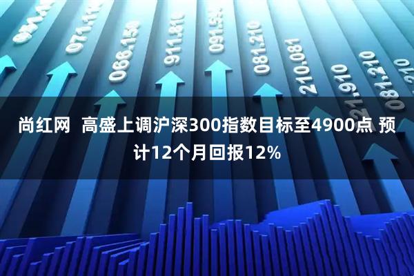 尚红网  高盛上调沪深300指数目标至4900点 预计12个月回报12%