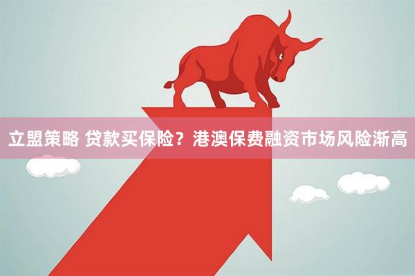 立盟策略 贷款买保险？港澳保费融资市场风险渐高