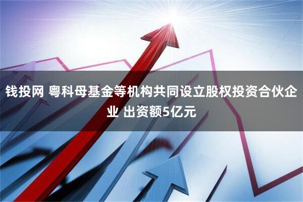 钱投网 粤科母基金等机构共同设立股权投资合伙企业 出资额5亿元