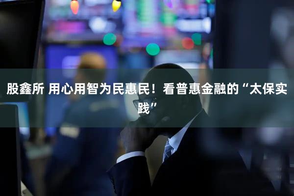 股鑫所 用心用智为民惠民！看普惠金融的“太保实践”