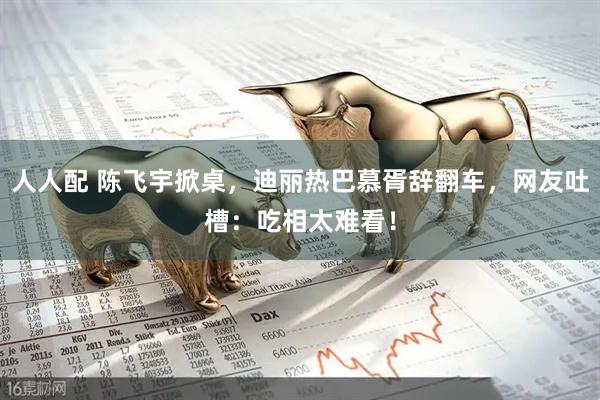 人人配 陈飞宇掀桌，迪丽热巴慕胥辞翻车，网友吐槽：吃相太难看！