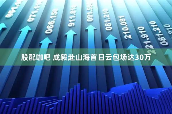 股配咖吧 成毅赴山海首日云包场达30万