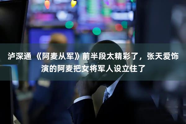 泸深通 《阿麦从军》前半段太精彩了，张天爱饰演的阿麦把女将军人设立住了