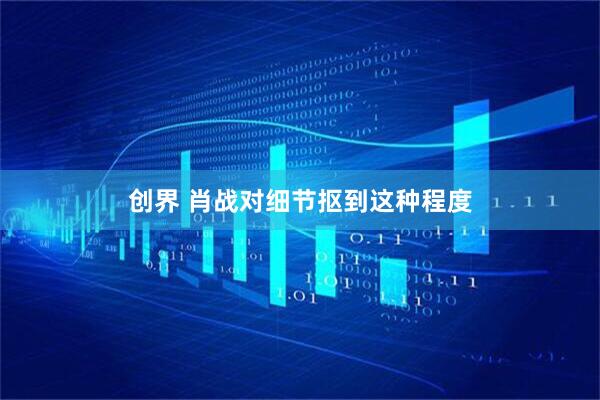 创界 肖战对细节抠到这种程度