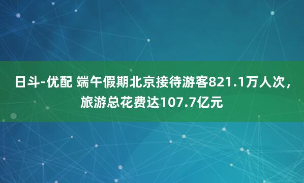 日斗-优配 端午假期北京接待游客821.1万人次，旅游总花费达107.7亿元