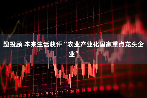 趣投顾 本来生活获评“农业产业化国家重点龙头企业”