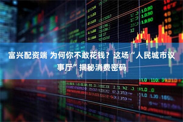 富兴配资端 为何你不敢花钱？这场“人民城市议事厅”揭秘消费密码