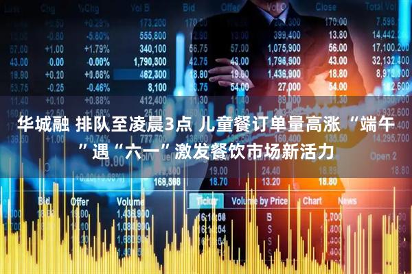 华城融 排队至凌晨3点 儿童餐订单量高涨 “端午”遇“六一”激发餐饮市场新活力