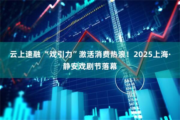 云上速融 “戏引力”激活消费热浪！2025上海·静安戏剧节落幕