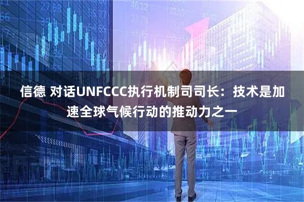 信德 对话UNFCCC执行机制司司长：技术是加速全球气候行动的推动力之一