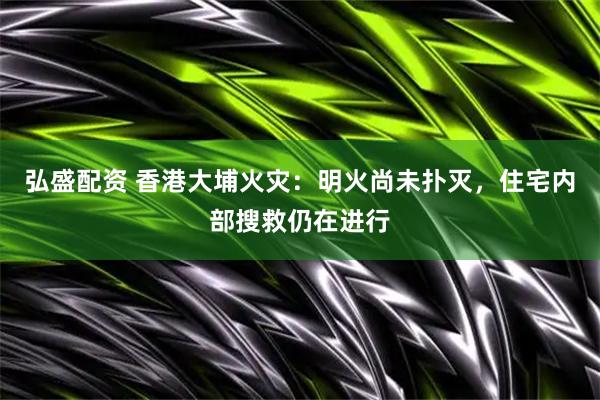 弘盛配资 香港大埔火灾：明火尚未扑灭，住宅内部搜救仍在进行