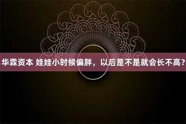 华霖资本 娃娃小时候偏胖,以后是不是就会长不高?