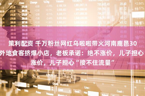 策利配资 千万粉丝网红乌啦啦带火河南鹿邑30年老店,大量外地食客挤爆小店,老板承诺:绝不涨价,儿子担心“接不住流量”