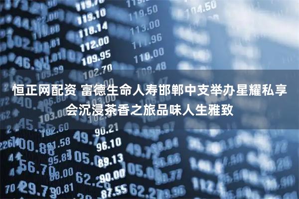 恒正网配资 富德生命人寿邯郸中支举办星耀私享会沉浸茶香之旅品味人生雅致