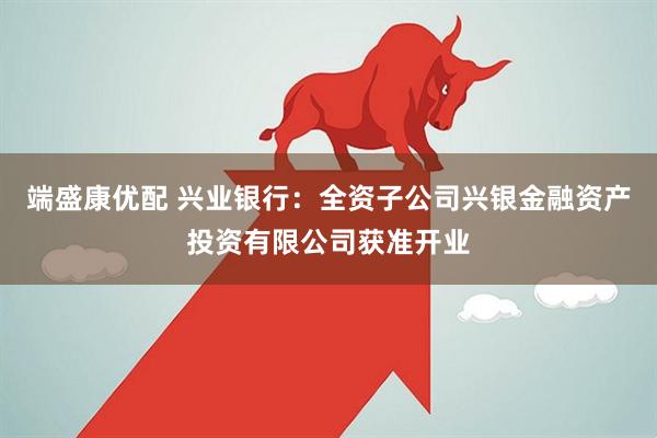 端盛康优配 兴业银行：全资子公司兴银金融资产投资有限公司获准开业
