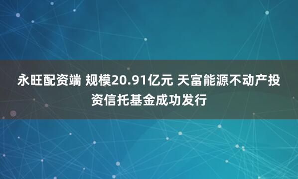 永旺配资端 规模20.91亿元 天富能源不动产投资信托基金成功发行
