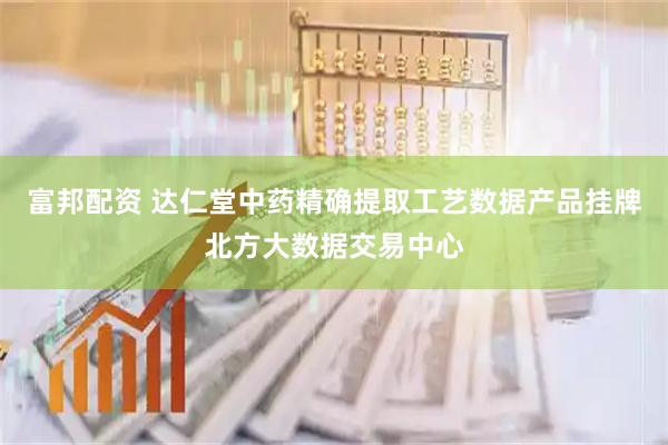 富邦配资 达仁堂中药精确提取工艺数据产品挂牌北方大数据交易中心
