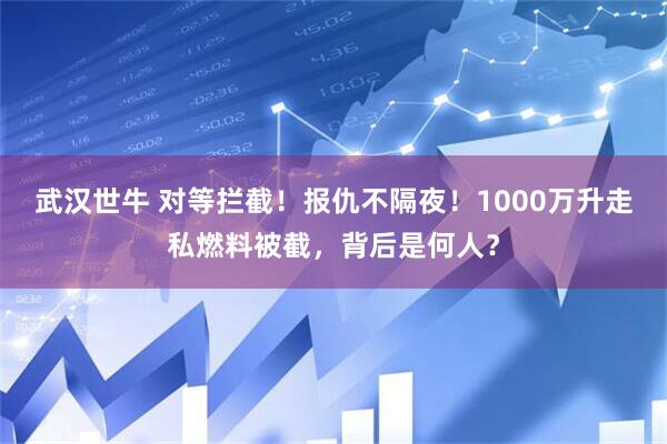 武汉世牛 对等拦截！报仇不隔夜！1000万升走私燃料被截，背后是何人？