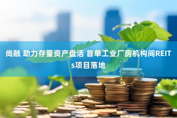 尚融 助力存量资产盘活 首单工业厂房机构间REITs项目落地