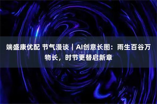 端盛康优配 节气漫谈｜AI创意长图：雨生百谷万物长，时节更替启新章
